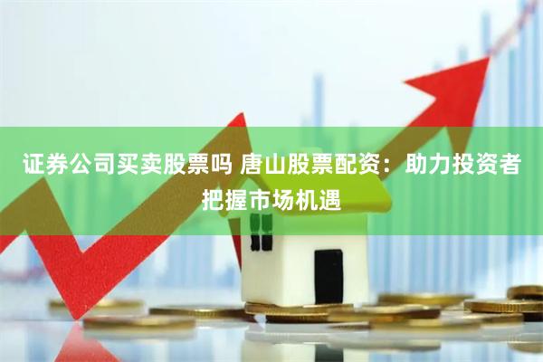证券公司买卖股票吗 唐山股票配资：助力投资者把握市场机遇