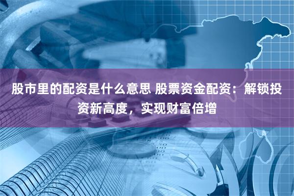 股市里的配资是什么意思 股票资金配资：解锁投资新高度，实现财富倍增