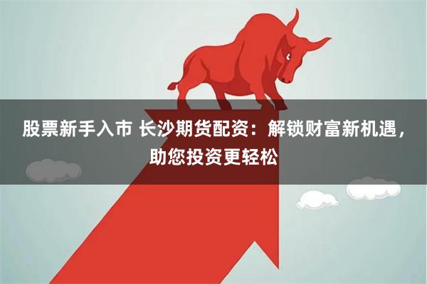 股票新手入市 长沙期货配资:解锁财富新机遇,助您投资更轻松