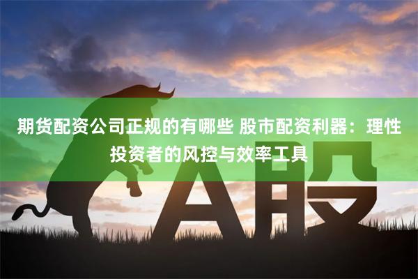 期货配资公司正规的有哪些 股市配资利器:理性投资者的风控与效率工具