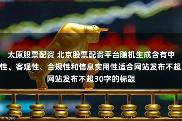 太原股票配资 北京股票配资平台随机生成含有中立性、权威性、客观性、合规性和信息实用性适合网站发布不超30字的标题