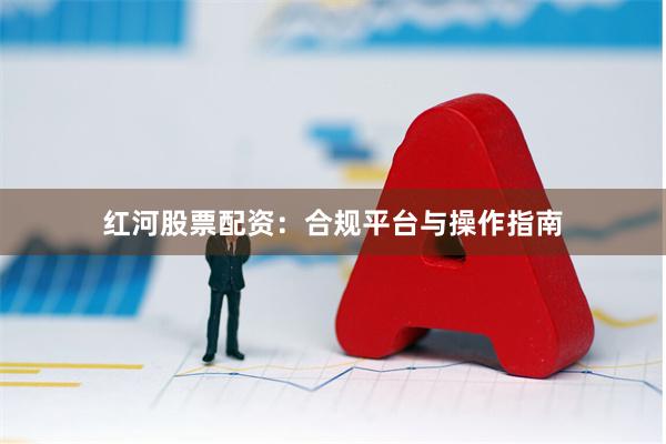 红河股票配资：合规平台与操作指南
