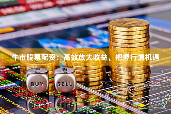 牛市股票配资：高效放大收益，把握行情机遇